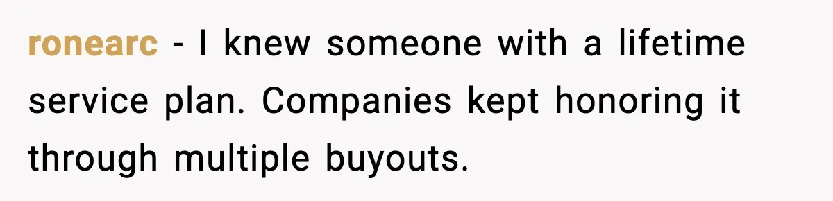 ronearc - I knew someone with a lifetime service plan. Companies kept honoring it through multiple buyouts.