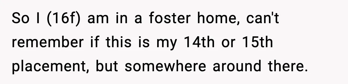 So I (16f) am in a foster home, can't remember if this is my 14th or 15th placement, but somewhere around there.