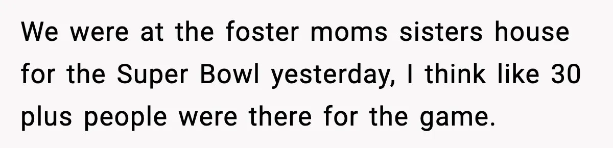 We were at the foster moms sisters house for the Super Bowl yesterday, I think like 30 plus people were there for the game.