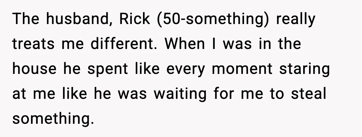The husband, Rick (50-something) really treats me different. When I was in the house he spent like every moment staring at me like he was waiting for me to steal...