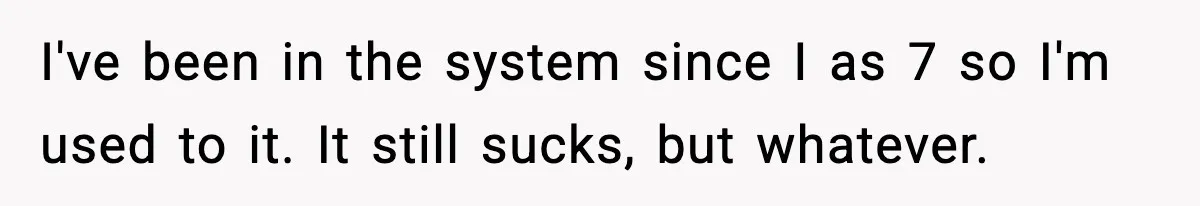 I've been in the system since I as 7 so I'm used to it. It still sucks, but whatever.