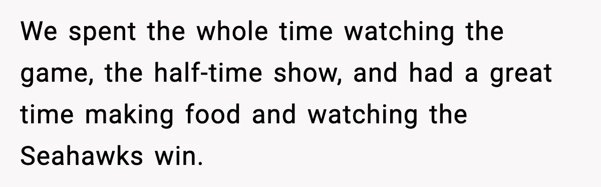 We spent the whole time watching the game, the half-time show, and had a great time making food and watching the Seahawks win.