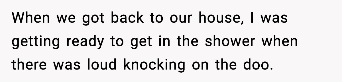 When we got back to our house, I was getting ready to get in the shower when there was loud knocking on the doo.