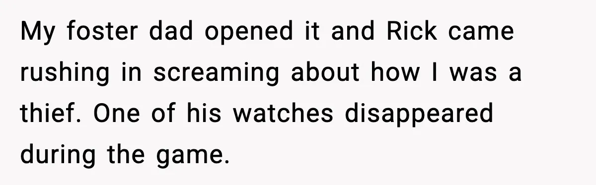 My foster dad opened it and Rick came rushing in screaming about how I was a thief. One of his watches disappeared during the game.