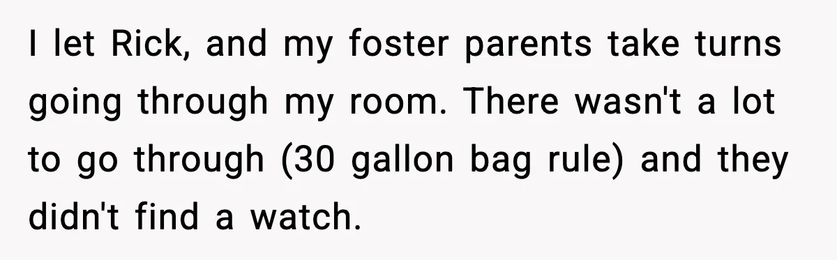 I let Rick, and my foster parents take turns going through my room. There wasn't a lot to go through (30 gallon bag rule) and they didn't find a watch.