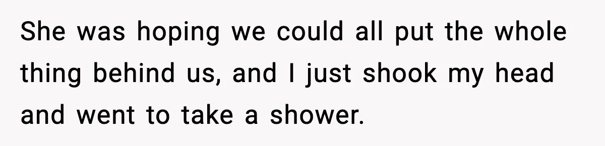 She was hoping we could all put the whole thing behind us, and I just shook my head and went to take a shower.