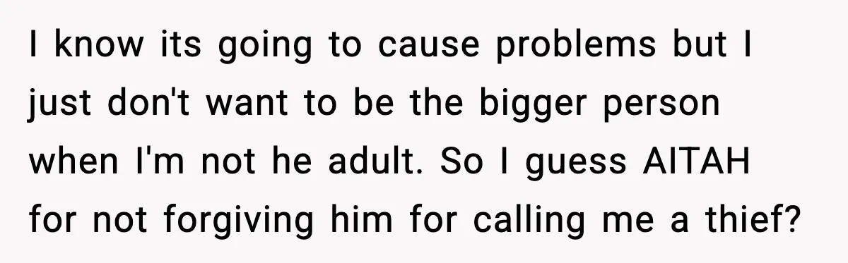 I know its going to cause problems but I just don't want to be the bigger person when I'm not he adult. So I guess AITAH for not forgiving him...