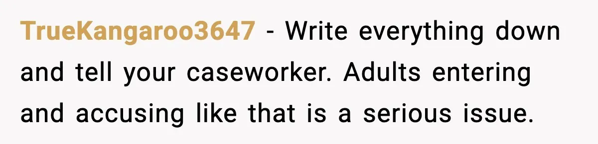 TrueKangaroo3647 - Write everything down and tell your caseworker. Adults entering and accusing like that is a serious issue.