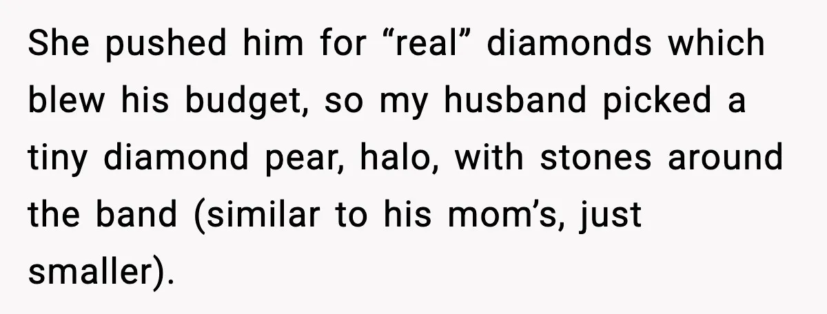 She pushed him for “real” diamonds which blew his budget, so my husband picked a tiny diamond pear, halo, with stones around the band (similar to his mom’s, just smaller).