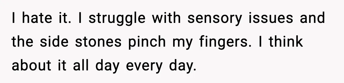I hate it. I struggle with sensory issues and the side stones pinch my fingers. I think about it all day every day.