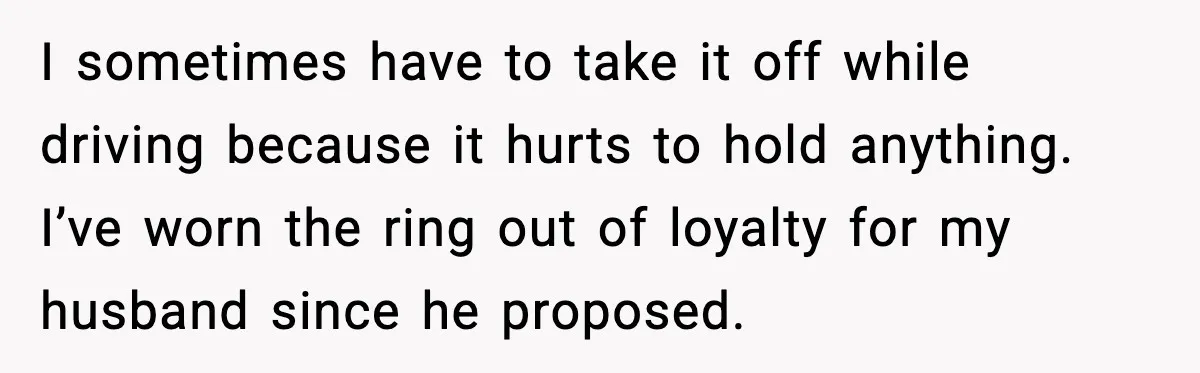 I sometimes have to take it off while driving because it hurts to hold anything. I’ve worn the ring out of loyalty for my husband since he proposed.