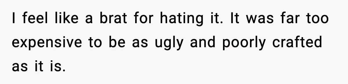 I feel like a brat for hating it. It was far too expensive to be as ugly and poorly crafted as it is.