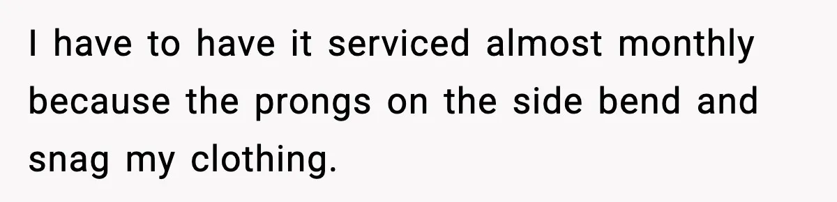 I have to have it serviced almost monthly because the prongs on the side bend and snag my clothing.
