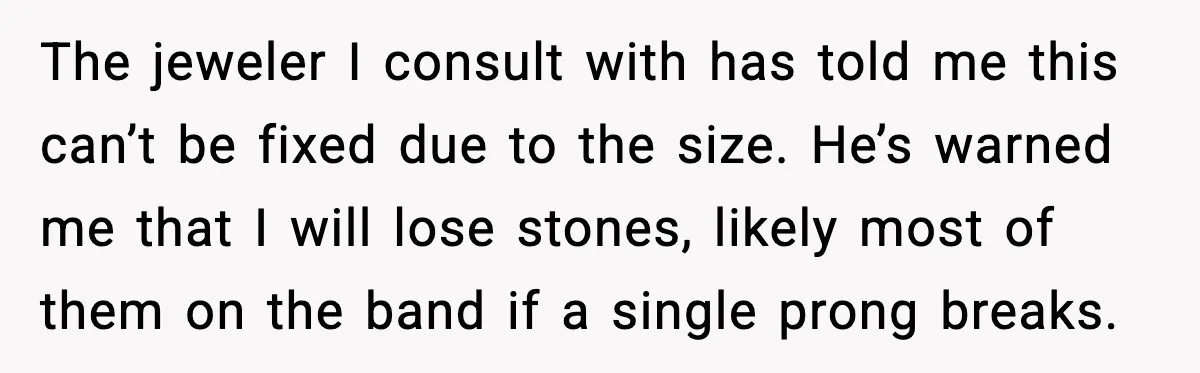 The jeweler I consult with has told me this can’t be fixed due to the size. He’s warned me that I will lose stones, likely most of them on the...
