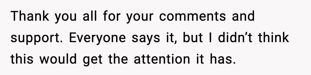 Thank you all for your comments and support. Everyone says it, but I didn’t think this would get the attention it has.