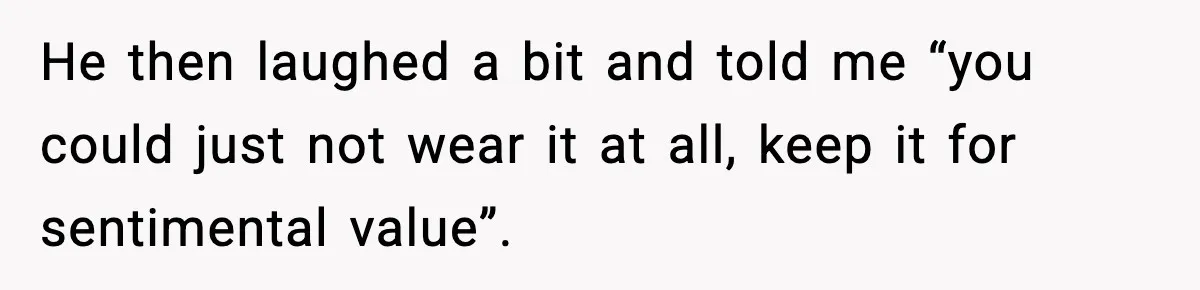 He then laughed a bit and told me “you could just not wear it at all, keep it for sentimental value”.