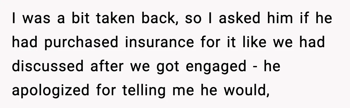 I was a bit taken back, so I asked him if he had purchased insurance for it like we had discussed after we got engaged - he apologized for telling...