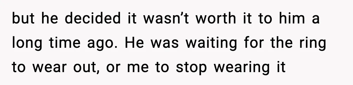 but he decided it wasn’t worth it to him a long time ago. He was waiting for the ring to wear out, or me to stop wearing it