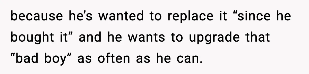 because he’s wanted to replace it “since he bought it” and he wants to upgrade that “bad boy” as often as he can.