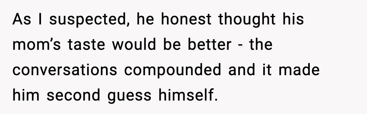 As I suspected, he honest thought his mom’s taste would be better - the conversations compounded and it made him second guess himself.