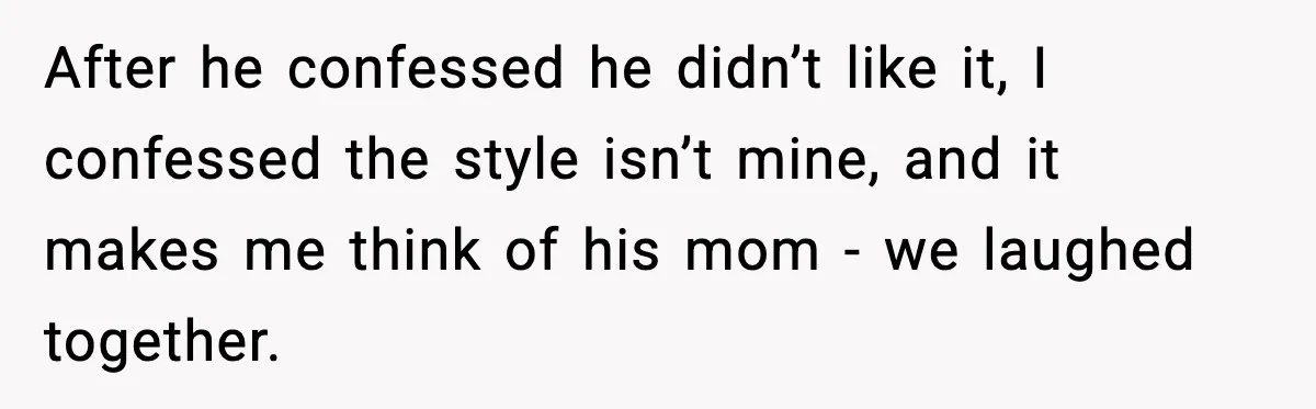 After he confessed he didn’t like it, I confessed the style isn’t mine, and it makes me think of his mom - we laughed together.