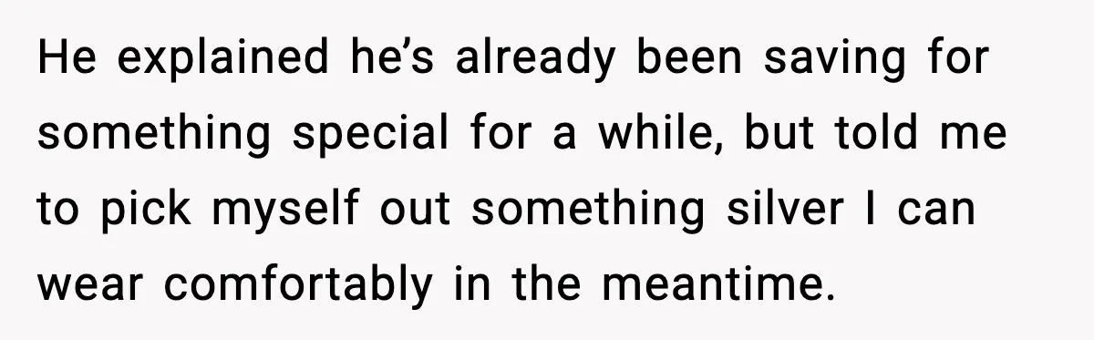He explained he’s already been saving for something special for a while, but told me to pick myself out something silver I can wear comfortably in the meantime.