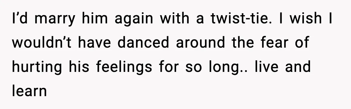 I’d marry him again with a twist-tie. I wish I wouldn’t have danced around the fear of hurting his feelings for so long.. live and learn