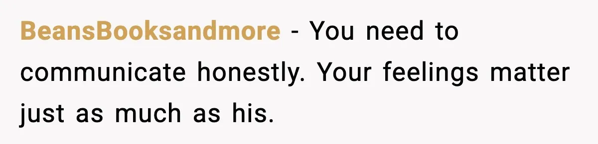 BeansBooksandmore - You need to communicate honestly. Your feelings matter just as much as his.