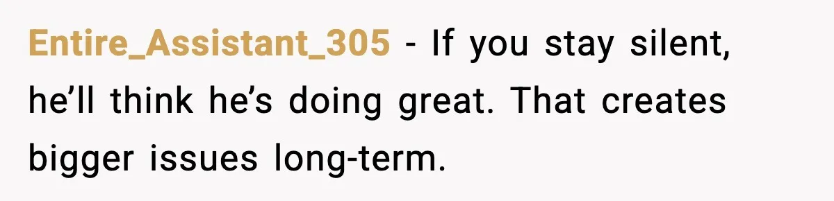 Entire_Assistant_305 - If you stay silent, he’ll think he’s doing great. That creates bigger issues long-term.