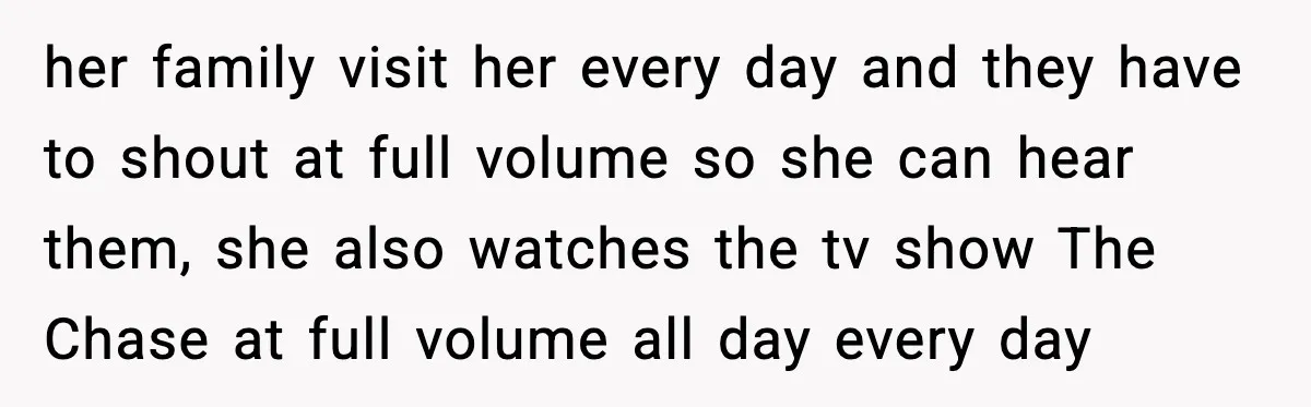 her family visit her every day and they have to shout at full volume so she can hear them, she also watches the tv show The Chase at full volume...