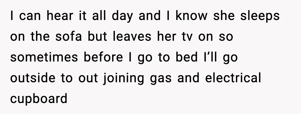 I can hear it all day and I know she sleeps on the sofa but leaves her tv on so sometimes before I go to bed I’ll go outside to...