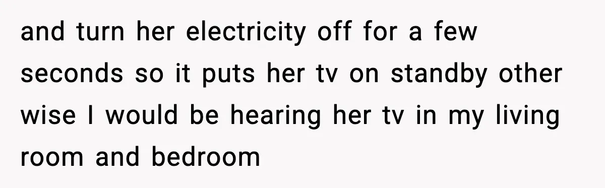 and turn her electricity off for a few seconds so it puts her tv on standby other wise I would be hearing her tv in my living room and bedroom