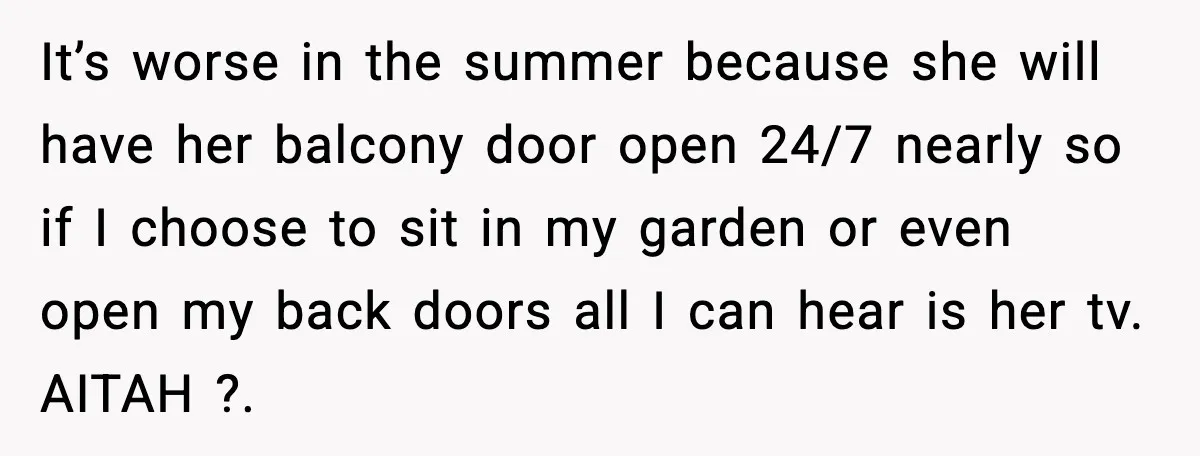 It’s worse in the summer because she will have her balcony door open 24/7 nearly so if I choose to sit in my garden or even open my back doors...