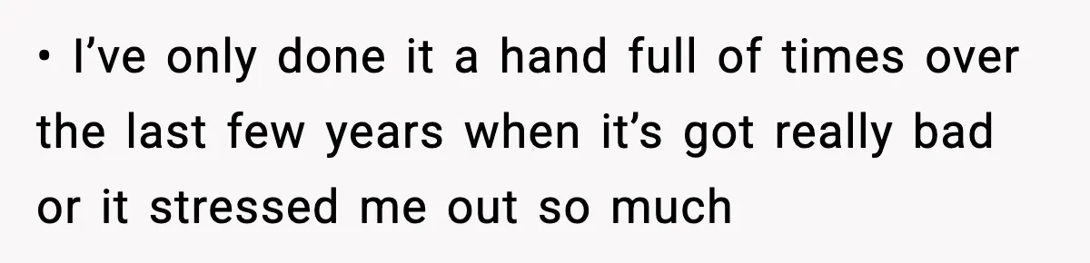• I’ve only done it a hand full of times over the last few years when it’s got really bad or it stressed me out so much