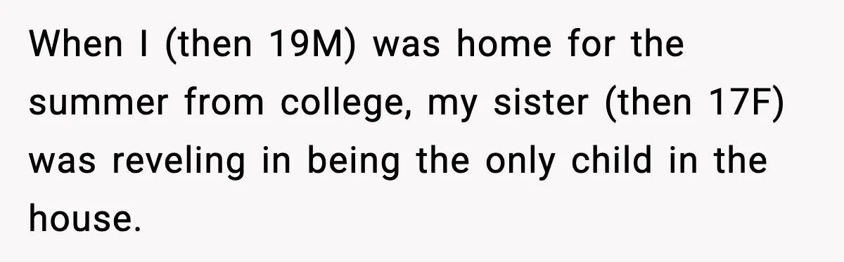 When I (then 19M) was home for the summer from college, my sister (then 17F) was reveling in being the only child in the house.