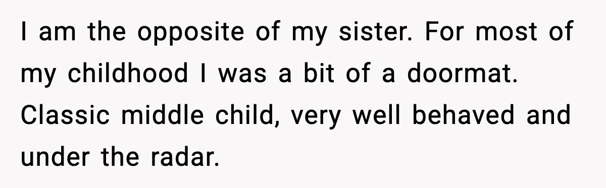 I am the opposite of my sister. For most of my childhood I was a bit of a doormat. Classic middle child, very well behaved and under the radar.