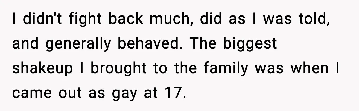 I didn't fight back much, did as I was told, and generally behaved. The biggest shakeup I brought to the family was when I came out as gay at 17.