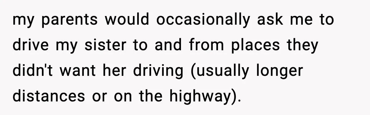 my parents would occasionally ask me to drive my sister to and from places they didn't want her driving (usually longer distances or on the highway).