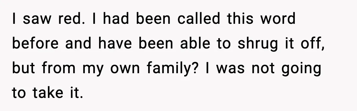 I saw red. I had been called this word before and have been able to shrug it off, but from my own family? I was not going to take it.