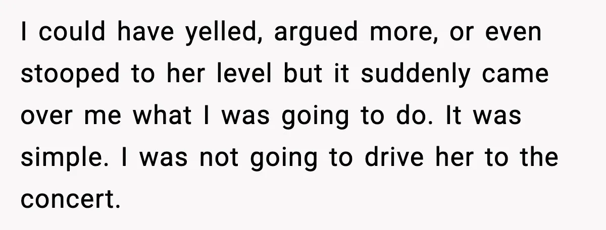 I could have yelled, argued more, or even stooped to her level but it suddenly came over me what I was going to do. It was simple. I was not...