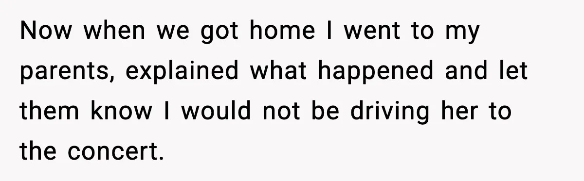 Now when we got home I went to my parents, explained what happened and let them know I would not be driving her to the concert.