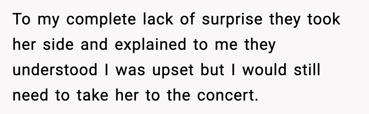 To my complete lack of surprise they took her side and explained to me they understood I was upset but I would still need to take her to the concert.