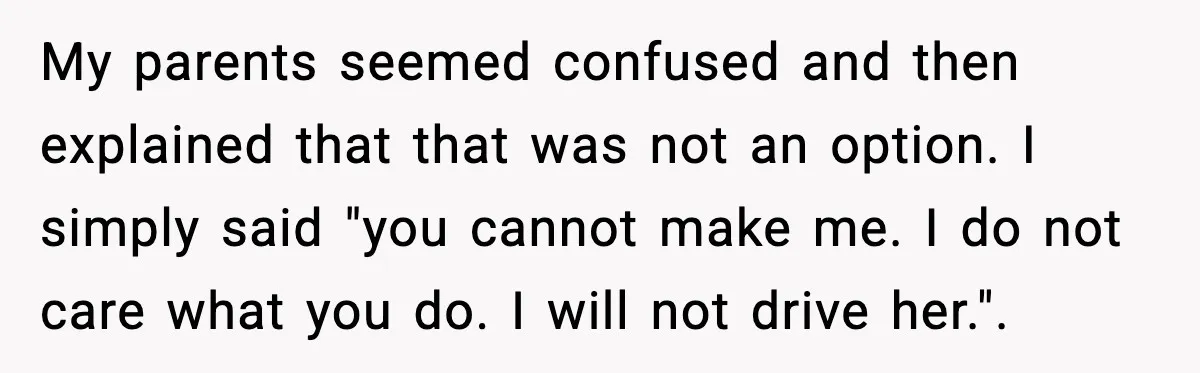 My parents seemed confused and then explained that that was not an option. I simply said "you cannot make me. I do not care what you do. I will not...