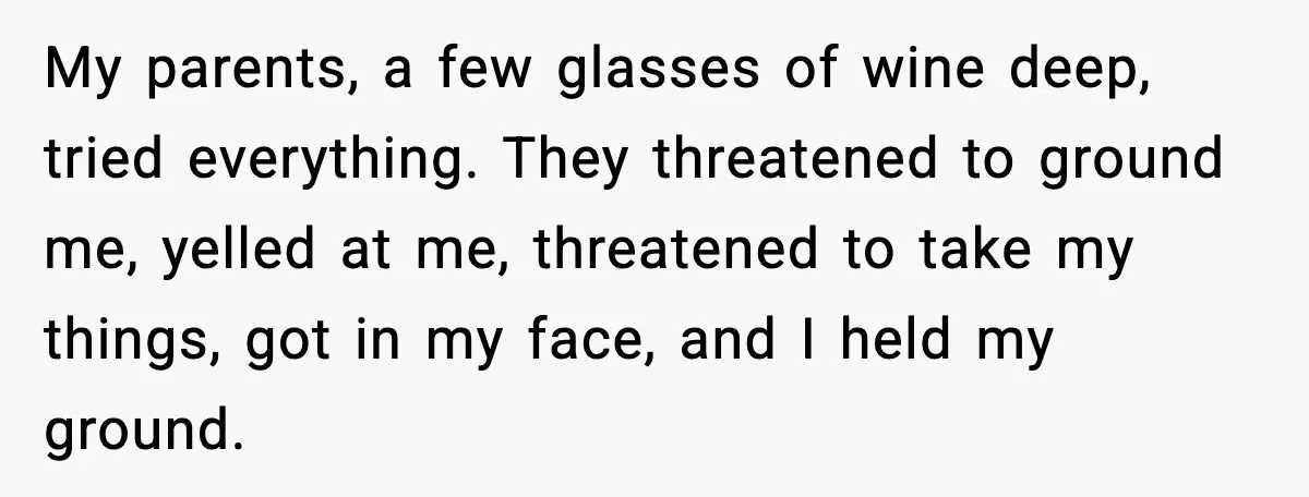 My parents, a few glasses of wine deep, tried everything. They threatened to ground me, yelled at me, threatened to take my things, got in my face, and I held...