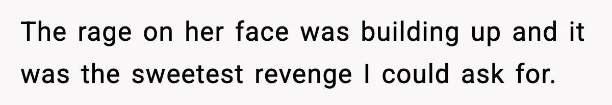 The rage on her face was building up and it was the sweetest revenge I could ask for.