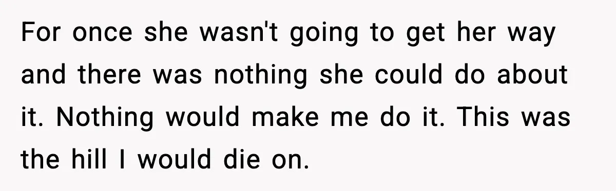 For once she wasn't going to get her way and there was nothing she could do about it. Nothing would make me do it. This was the hill I would...