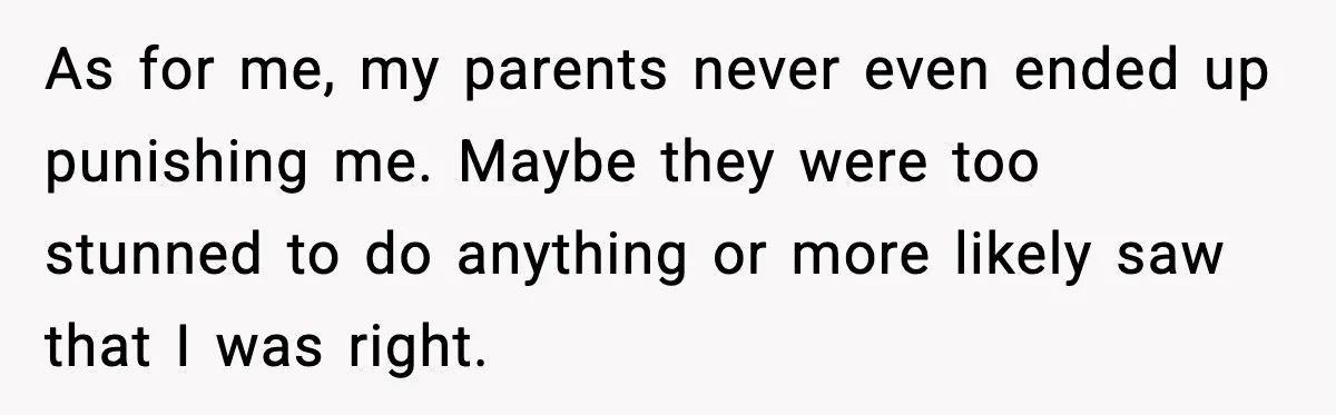 As for me, my parents never even ended up punishing me. Maybe they were too stunned to do anything or more likely saw that I was right.