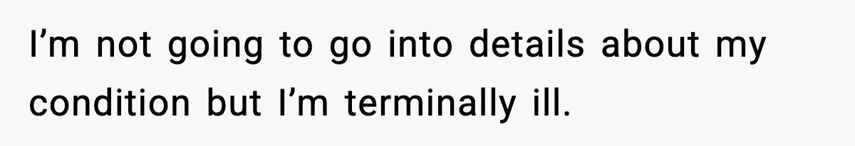 I’m not going to go into details about my condition but I’m terminally ill.