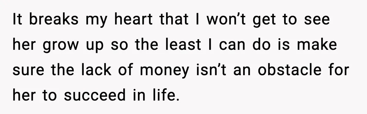 It breaks my heart that I won’t get to see her grow up so the least I can do is make sure the lack of money isn’t an obstacle for...