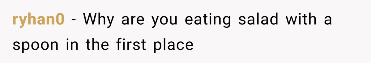 ryhan0 − Why are you eating salad with a spoon in the first place